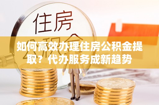 市北如何高效办理住房公积金提取？代办服务成新趋势