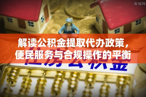市北解读公积金提取代办政策，便民服务与合规操作的平衡之道