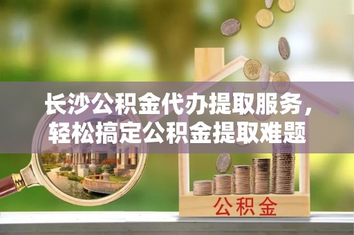 市北长沙公积金代办提取服务，轻松搞定公积金提取难题