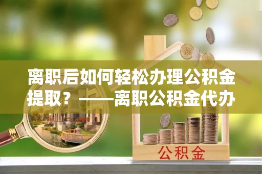 市北离职后如何轻松办理公积金提取？——离职公积金代办提取服务详解