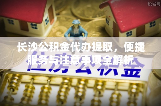 市北长沙公积金代办提取，便捷服务与注意事项全解析