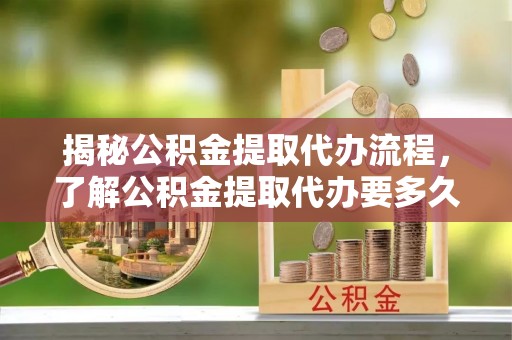 市北揭秘公积金提取代办流程，了解公积金提取代办要多久的关键因素