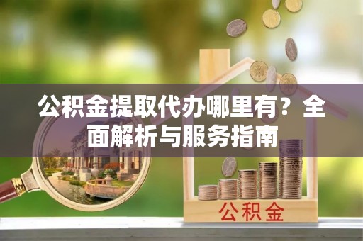 市北公积金提取代办哪里有？全面解析与服务指南