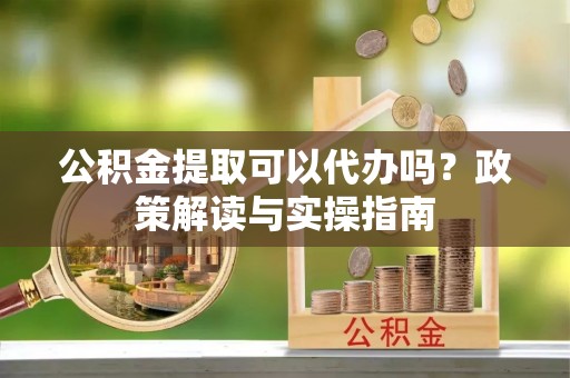 市北公积金提取可以代办吗？政策解读与实操指南