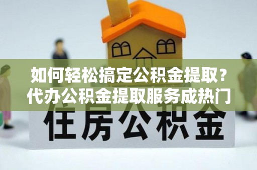 市北如何轻松搞定公积金提取？代办公积金提取服务成热门选择
