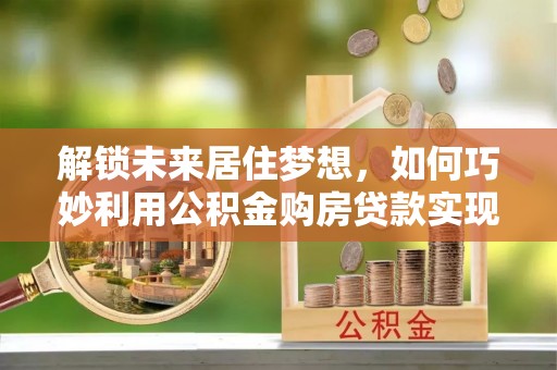 市北解锁未来居住梦想，如何巧妙利用公积金购房贷款实现房产投资
