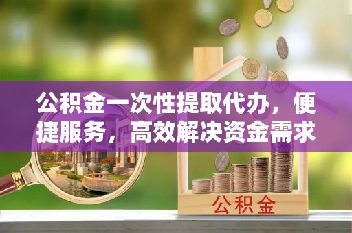 市北公积金一次性提取代办，便捷服务，高效解决资金需求