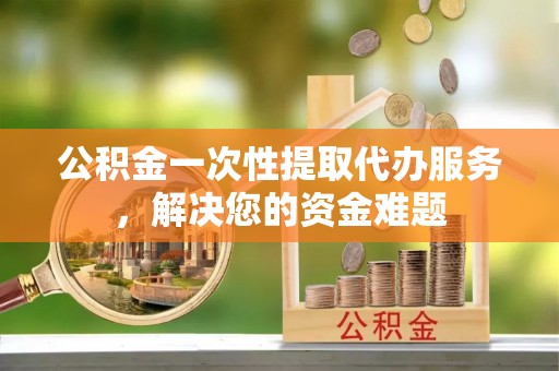 市北公积金一次性提取代办服务，解决您的资金难题