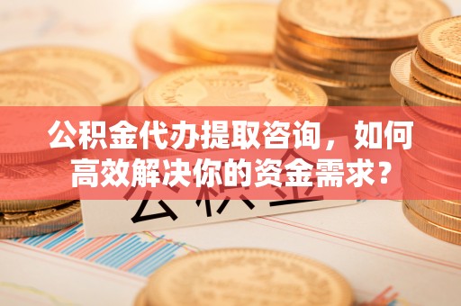 市北公积金代办提取咨询，如何高效解决你的资金需求？