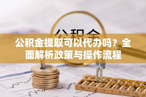 市北公积金提取可以代办吗？全面解析政策与操作流程