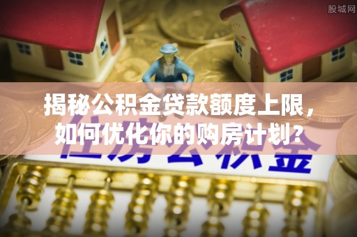 市北揭秘公积金贷款额度上限，如何优化你的购房计划？