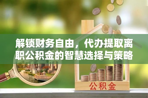 市北解锁财务自由，代办提取离职公积金的智慧选择与策略