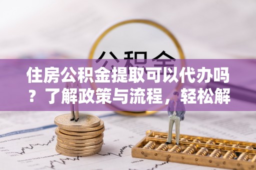 市北住房公积金提取可以代办吗？了解政策与流程，轻松解决疑惑