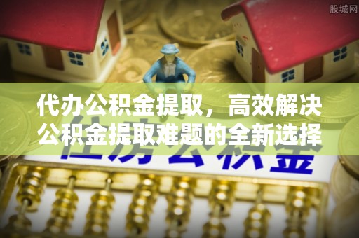 市北代办公积金提取，高效解决公积金提取难题的全新选择