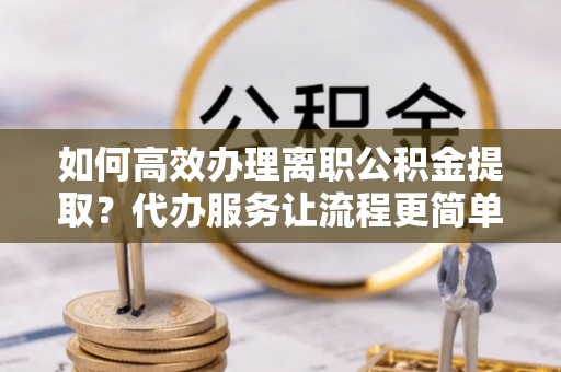 市北如何高效办理离职公积金提取？代办服务让流程更简单