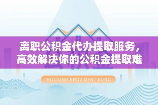 市北离职公积金代办提取服务，高效解决你的公积金提取难题
