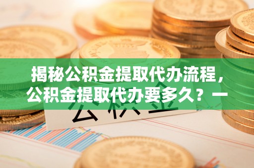 市北揭秘公积金提取代办流程，公积金提取代办要多久？一文读懂