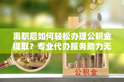市北离职后如何轻松办理公积金提取？专业代办服务助力无忧