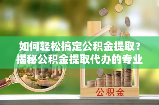 市北如何轻松搞定公积金提取？揭秘公积金提取代办的专业服务
