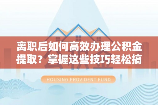 市北离职后如何高效办理公积金提取？掌握这些技巧轻松搞定