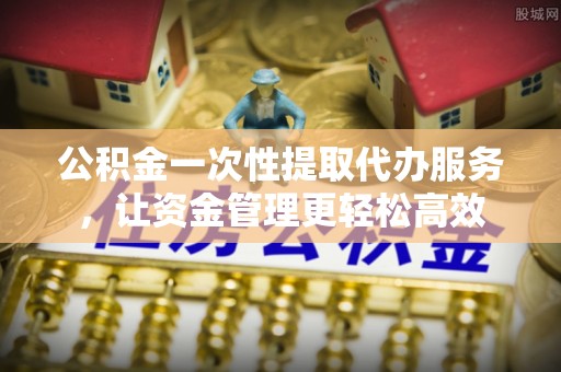 市北公积金一次性提取代办服务，让资金管理更轻松高效