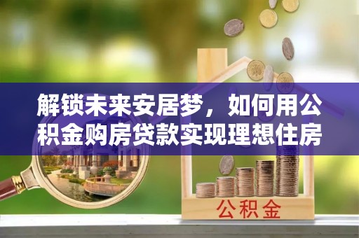 市北解锁未来安居梦，如何用公积金购房贷款实现理想住房计划