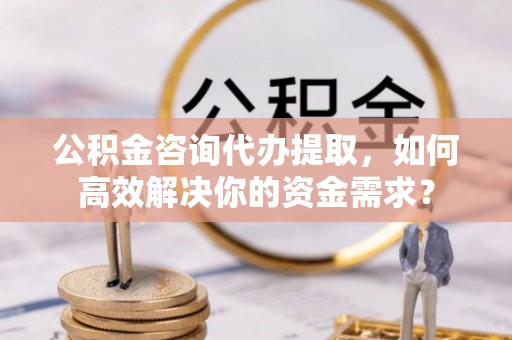 市北公积金咨询代办提取，如何高效解决你的资金需求？