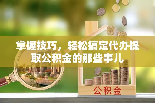 市北掌握技巧，轻松搞定代办提取公积金的那些事儿