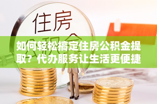 市北如何轻松搞定住房公积金提取？代办服务让生活更便捷