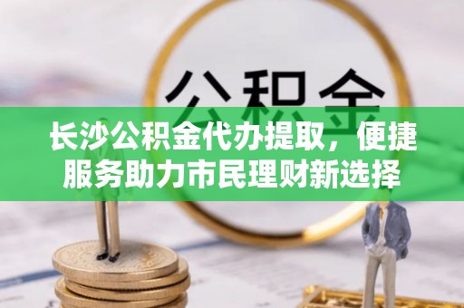 市北长沙公积金代办提取，便捷服务助力市民理财新选择