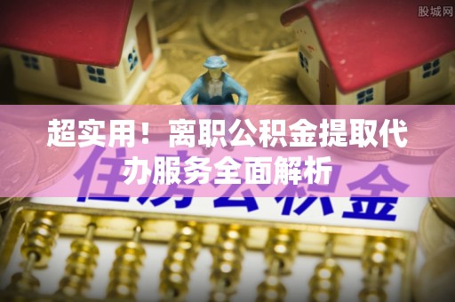 市北超实用！离职公积金提取代办服务全面解析