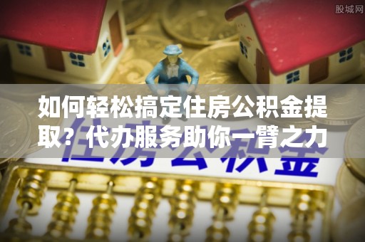 市北如何轻松搞定住房公积金提取？代办服务助你一臂之力