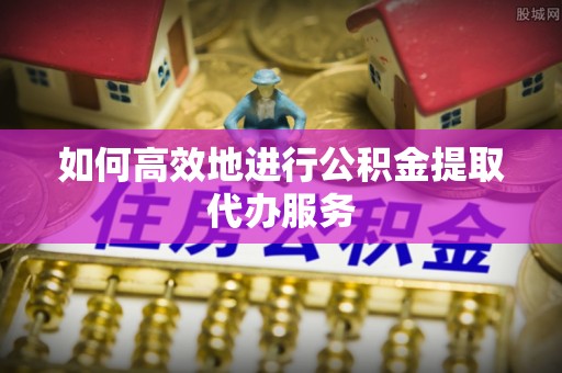 市北如何高效地进行公积金提取代办服务