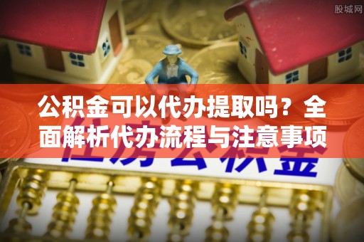 市北公积金可以代办提取吗？全面解析代办流程与注意事项
