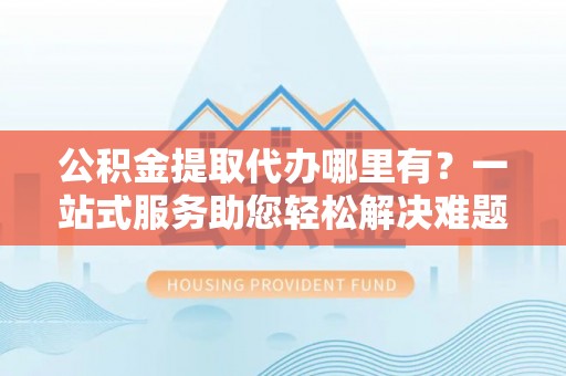 市北公积金提取代办哪里有？一站式服务助您轻松解决难题